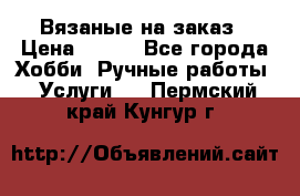 Вязаные на заказ › Цена ­ 800 - Все города Хобби. Ручные работы » Услуги   . Пермский край,Кунгур г.